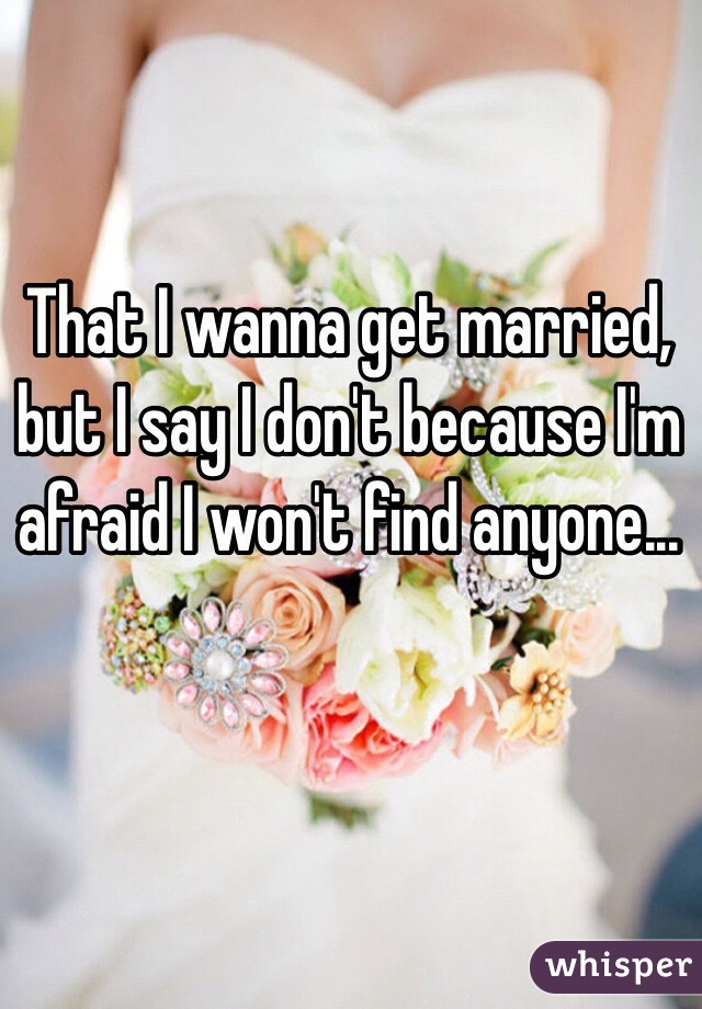 That I wanna get married, but I say I don't because I'm afraid I won't find anyone... 