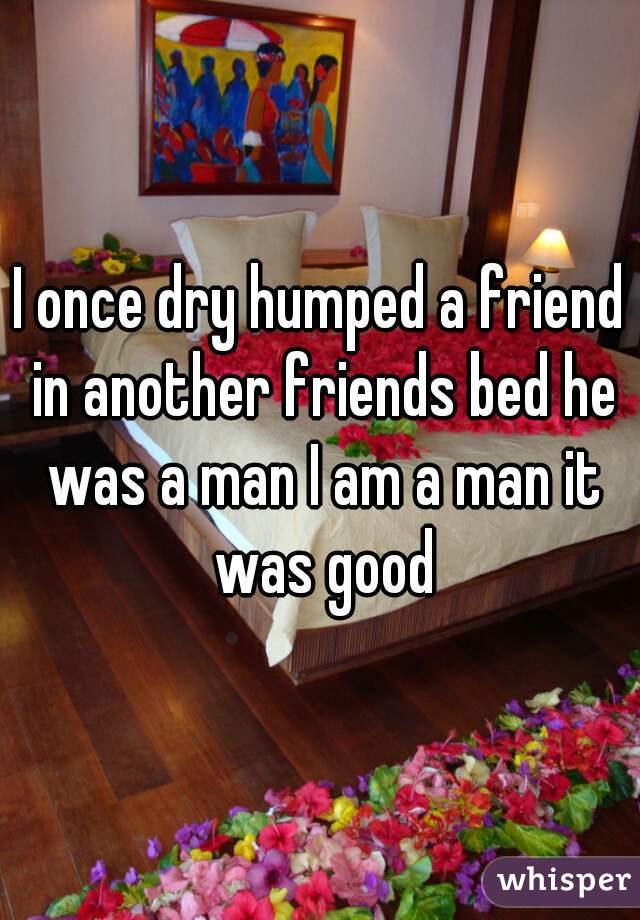 I once dry humped a friend in another friends bed he was a man I am a man it was good