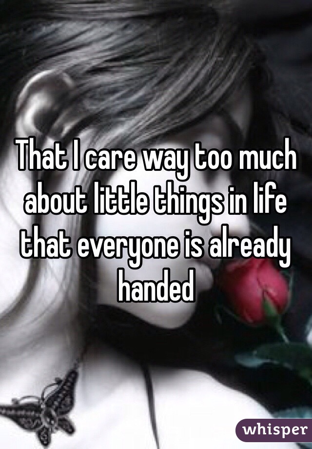 That I care way too much about little things in life that everyone is already handed 