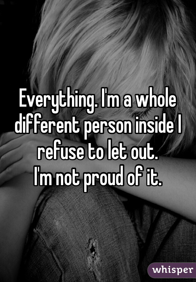 Everything. I'm a whole different person inside I refuse to let out. 
I'm not proud of it. 