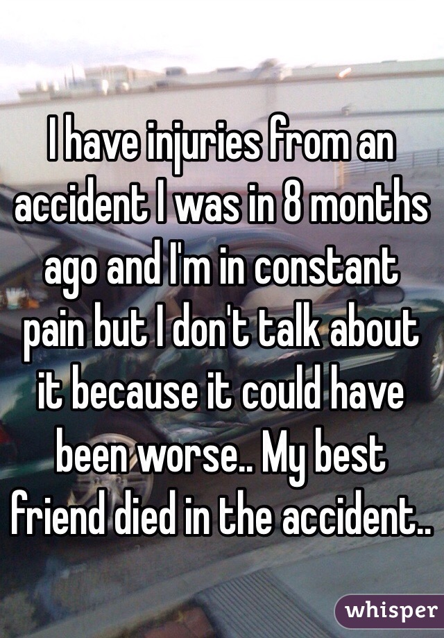 I have injuries from an accident I was in 8 months ago and I'm in constant pain but I don't talk about it because it could have been worse.. My best friend died in the accident..