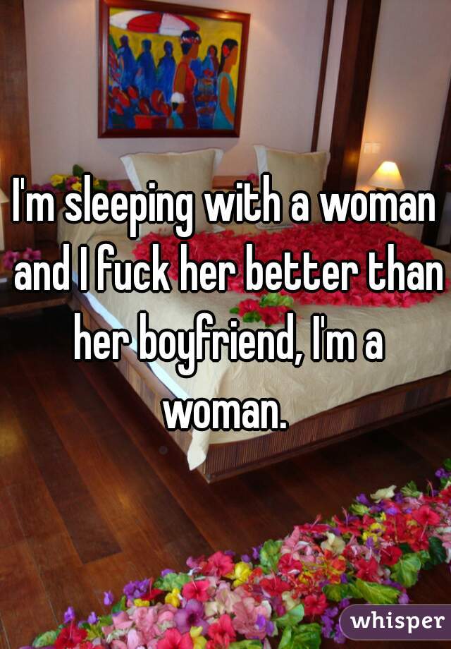 I'm sleeping with a woman and I fuck her better than her boyfriend, I'm a woman. 