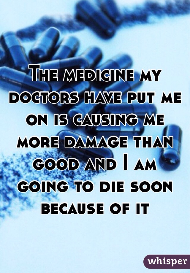 The medicine my doctors have put me on is causing me more damage than good and I am going to die soon because of it