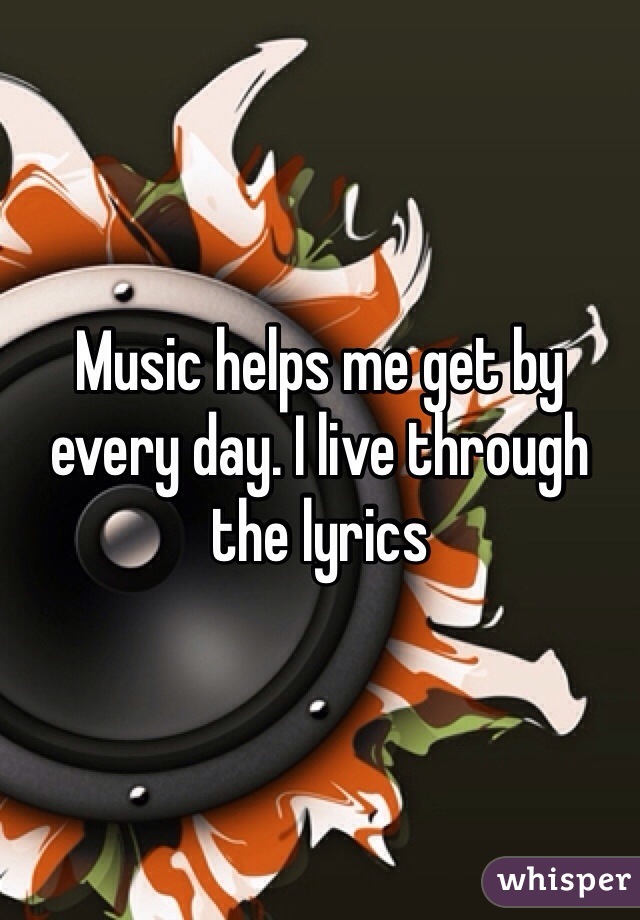 Music helps me get by every day. I live through the lyrics