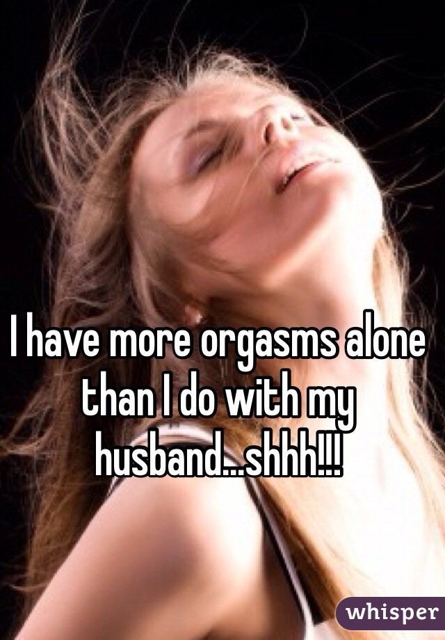 I have more orgasms alone than I do with my husband...shhh!!!