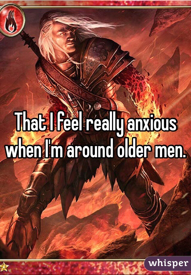 That I feel really anxious when I'm around older men.