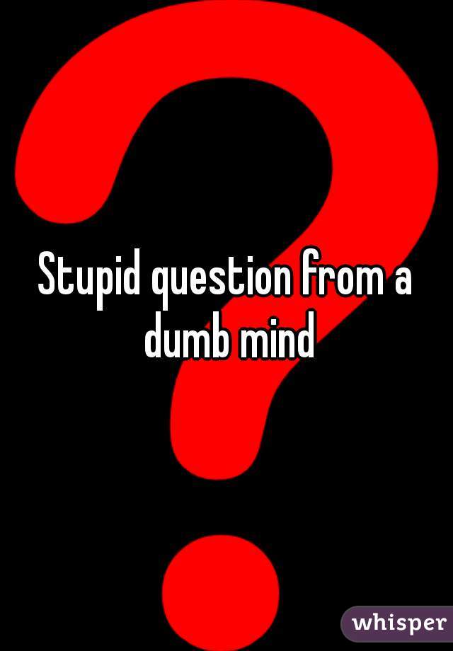 Stupid question from a dumb mind