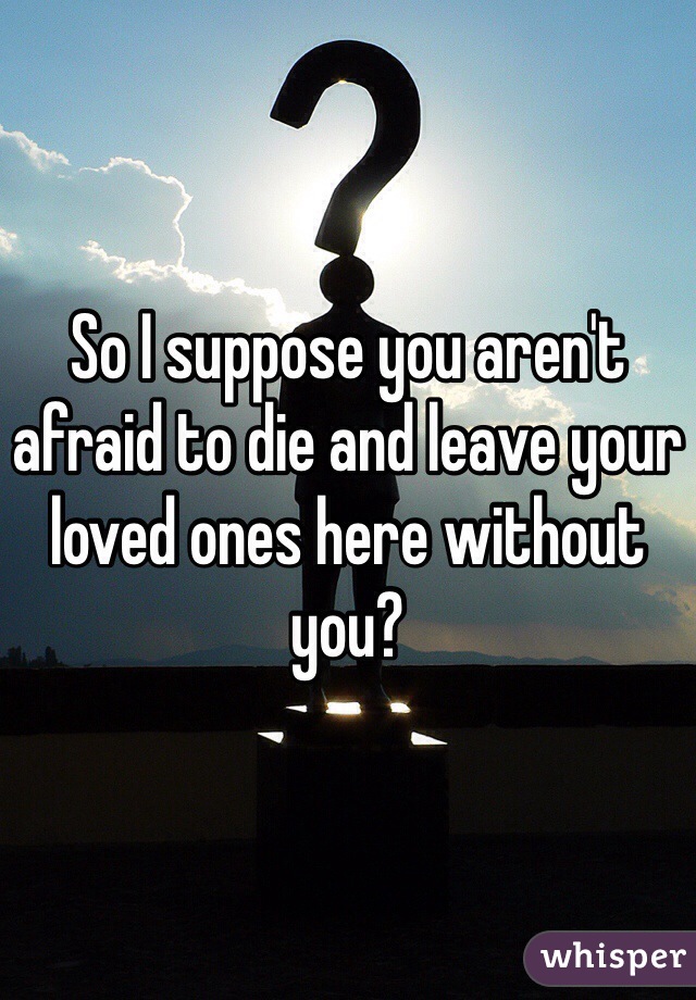 So I suppose you aren't afraid to die and leave your loved ones here without you?