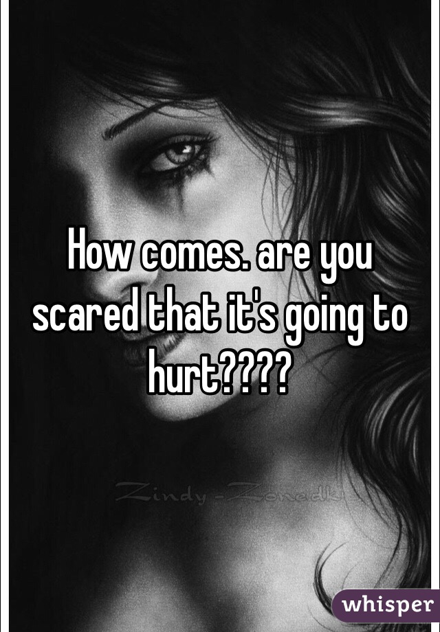 How comes. are you scared that it's going to hurt????