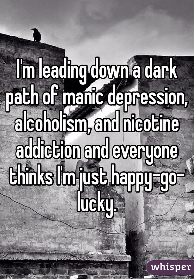 I'm leading down a dark path of manic depression, alcoholism, and nicotine addiction and everyone thinks I'm just happy-go-lucky.