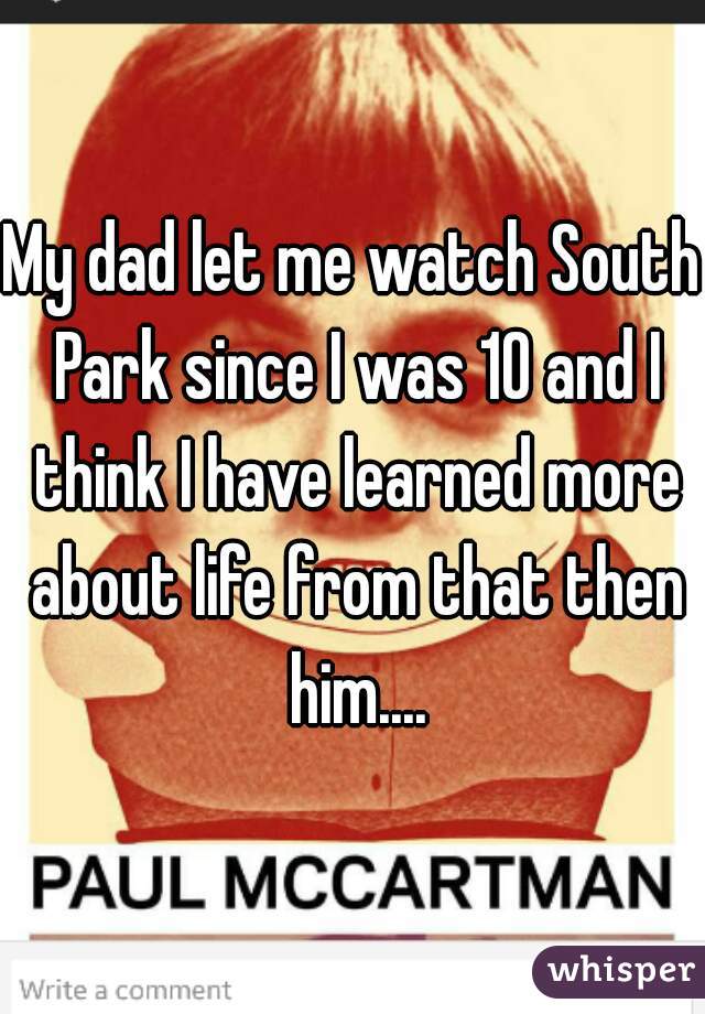 My dad let me watch South Park since I was 10 and I think I have learned more about life from that then him....