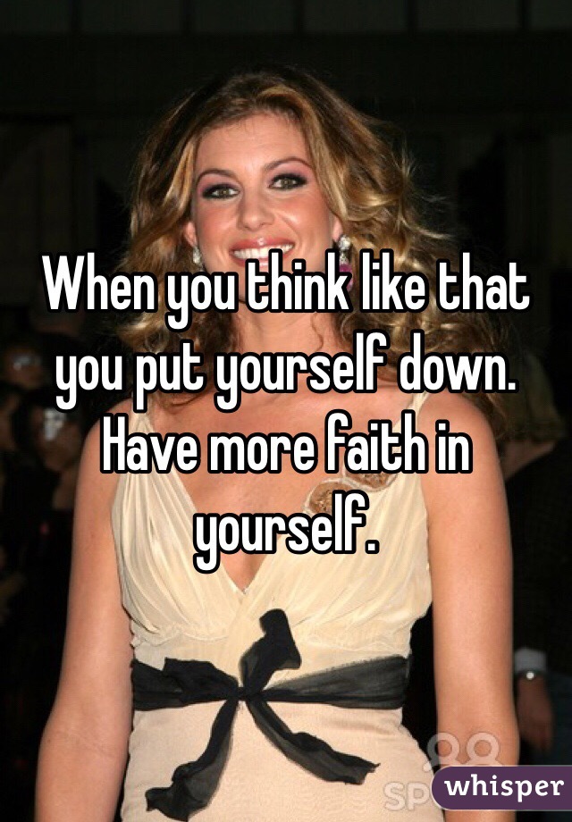 When you think like that you put yourself down. Have more faith in yourself. 