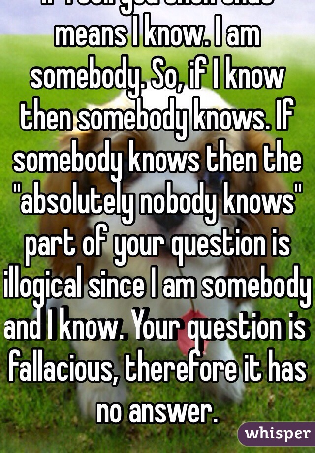 If I tell you then that means I know. I am somebody. So, if I know then somebody knows. If somebody knows then the "absolutely nobody knows" part of your question is illogical since I am somebody and I know. Your question is fallacious, therefore it has no answer. 