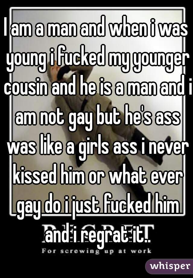 I am a man and when i was young i fucked my younger cousin and he is a man and i am not gay but he's ass was like a girls ass i never kissed him or what ever gay do i just fucked him and i regrat it..