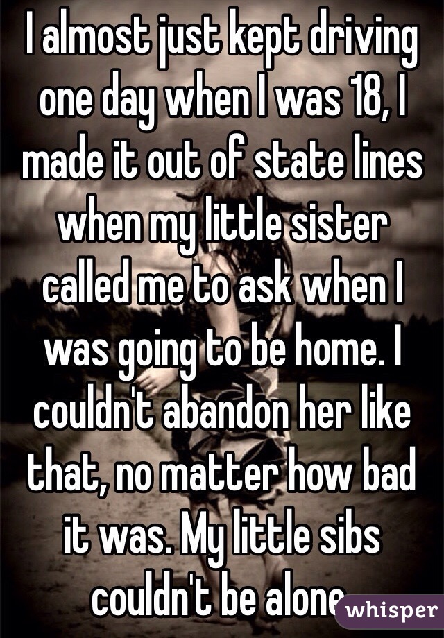 I almost just kept driving one day when I was 18, I made it out of state lines when my little sister called me to ask when I was going to be home. I couldn't abandon her like that, no matter how bad it was. My little sibs couldn't be alone. 