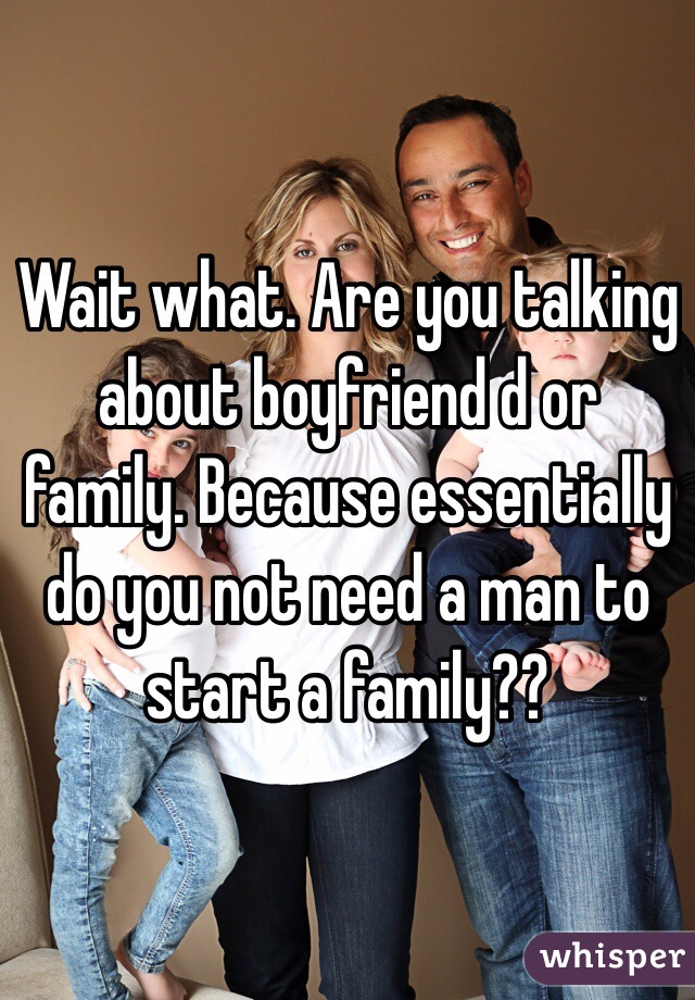 Wait what. Are you talking about boyfriend d or family. Because essentially do you not need a man to start a family??