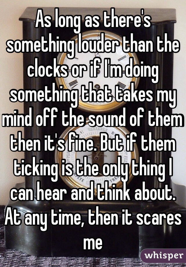 As long as there's something louder than the clocks or if I'm doing something that takes my mind off the sound of them then it's fine. But if them ticking is the only thing I can hear and think about. At any time, then it scares me