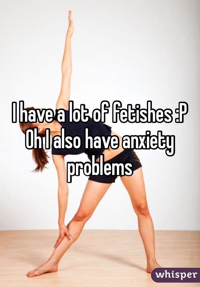 I have a lot of fetishes :P
Oh I also have anxiety problems