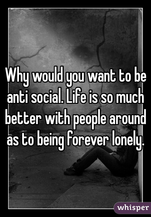 Why would you want to be anti social. Life is so much better with people around as to being forever lonely. 