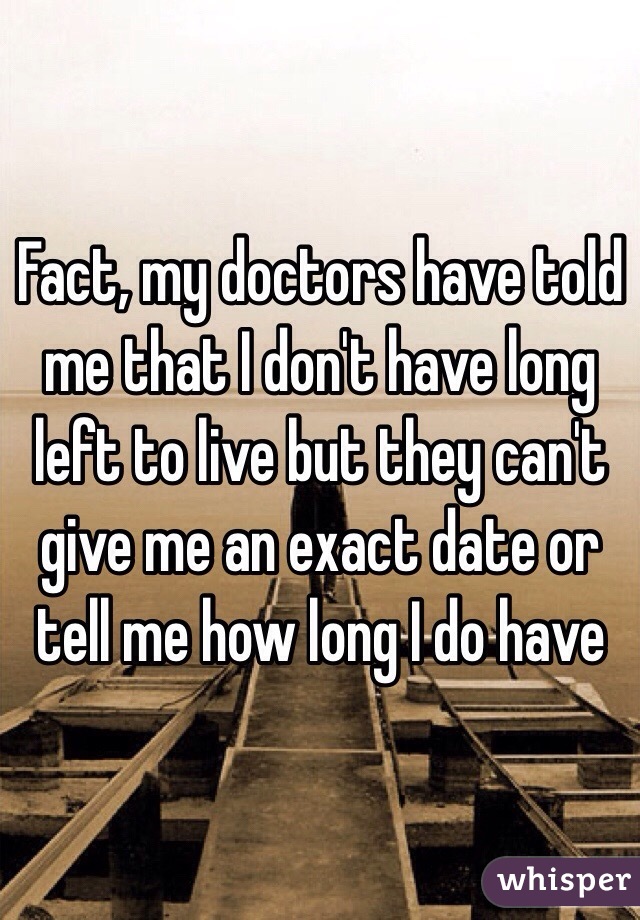 Fact, my doctors have told me that I don't have long left to live but they can't give me an exact date or tell me how long I do have 