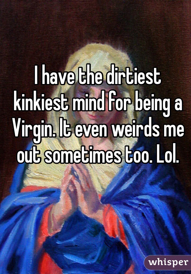 I have the dirtiest kinkiest mind for being a Virgin. It even weirds me out sometimes too. Lol.