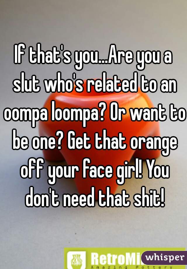 If that's you...Are you a slut who's related to an oompa loompa? Or want to be one? Get that orange off your face girl! You don't need that shit!