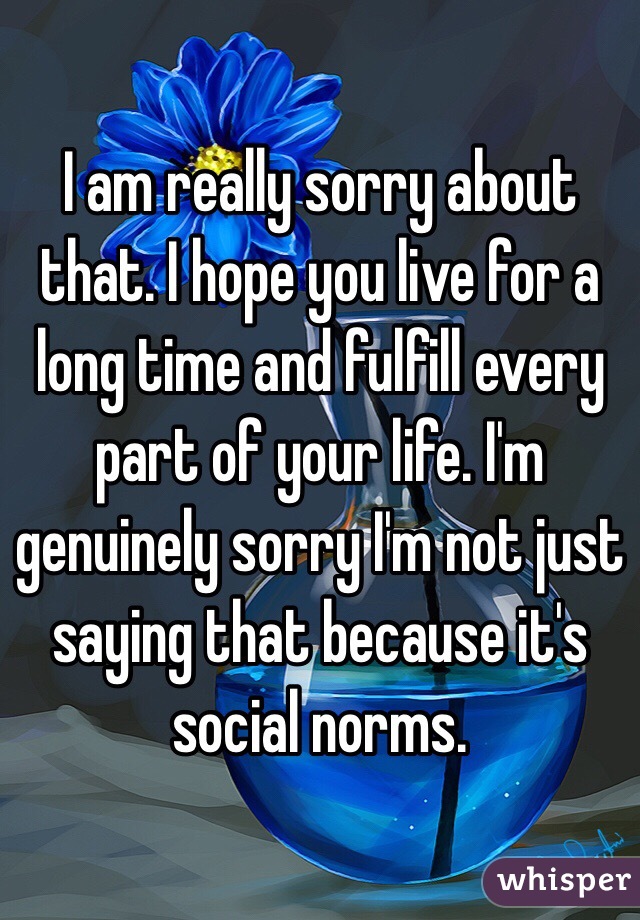 I am really sorry about that. I hope you live for a long time and fulfill every part of your life. I'm genuinely sorry I'm not just saying that because it's social norms.  