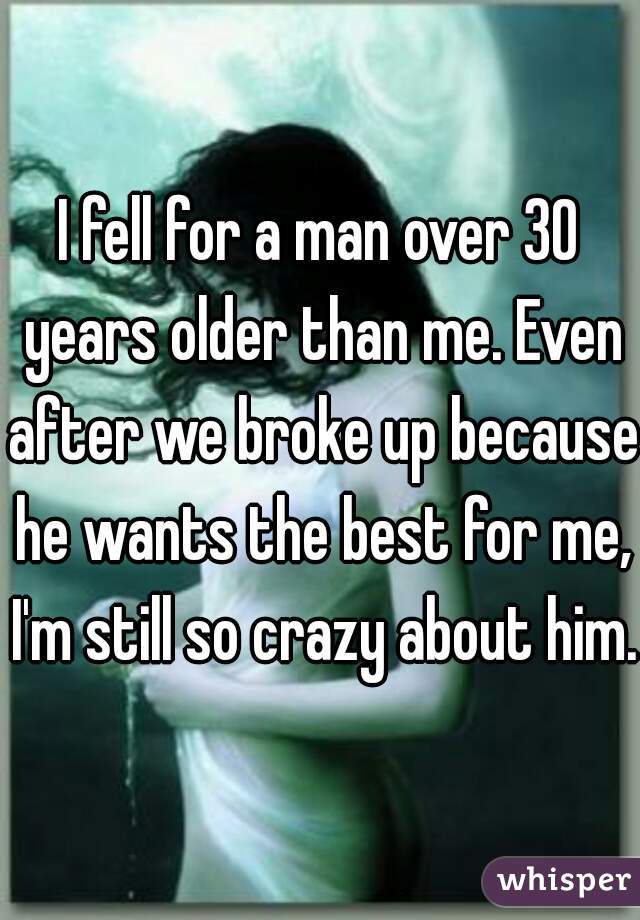 I fell for a man over 30 years older than me. Even after we broke up because he wants the best for me, I'm still so crazy about him. 