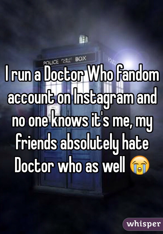 I run a Doctor Who fandom account on Instagram and no one knows it's me, my friends absolutely hate Doctor who as well 😭