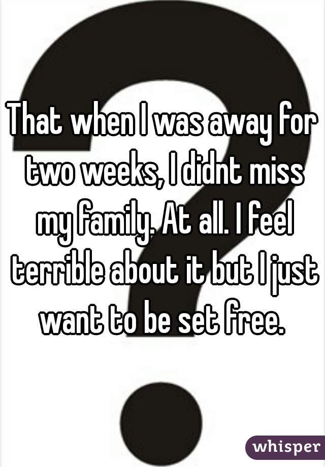 That when I was away for two weeks, I didnt miss my family. At all. I feel terrible about it but I just want to be set free. 