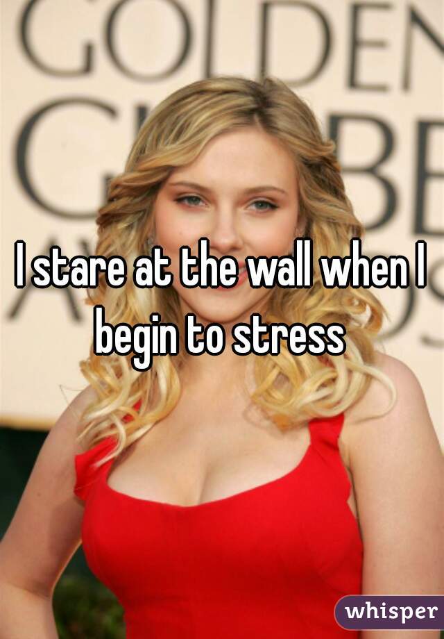 I stare at the wall when I begin to stress 