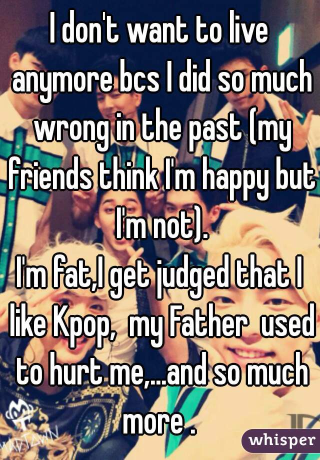 I don't want to live anymore bcs I did so much wrong in the past (my friends think I'm happy but I'm not).
I'm fat,I get judged that I like Kpop,  my Father  used to hurt me,...and so much more . 