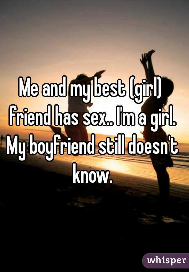 Me and my best (girl) friend has sex.. I'm a girl. My boyfriend still doesn't know.