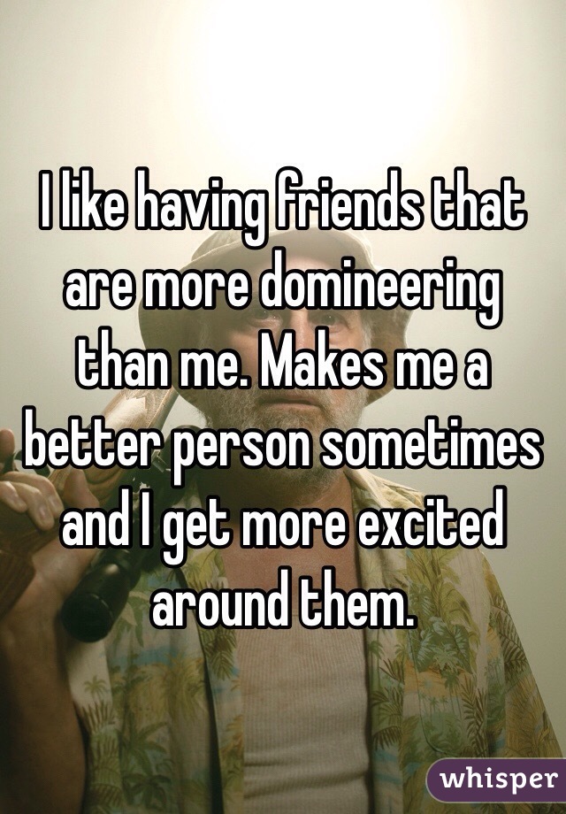 I like having friends that are more domineering than me. Makes me a better person sometimes and I get more excited around them.