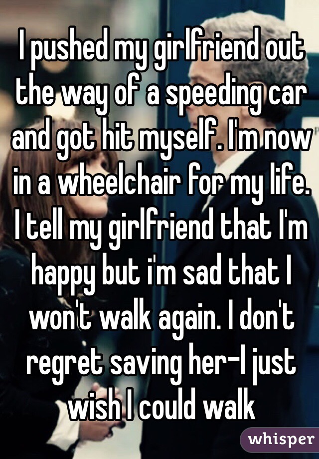 I pushed my girlfriend out the way of a speeding car and got hit myself. I'm now in a wheelchair for my life. I tell my girlfriend that I'm happy but i'm sad that I won't walk again. I don't regret saving her-I just wish I could walk