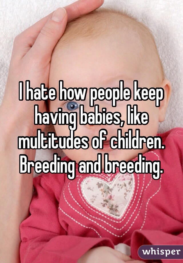 I hate how people keep having babies, like multitudes of children. Breeding and breeding. 