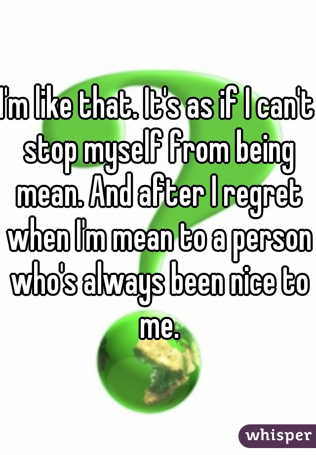 I'm like that. It's as if I can't stop myself from being mean. And after I regret when I'm mean to a person who's always been nice to me.