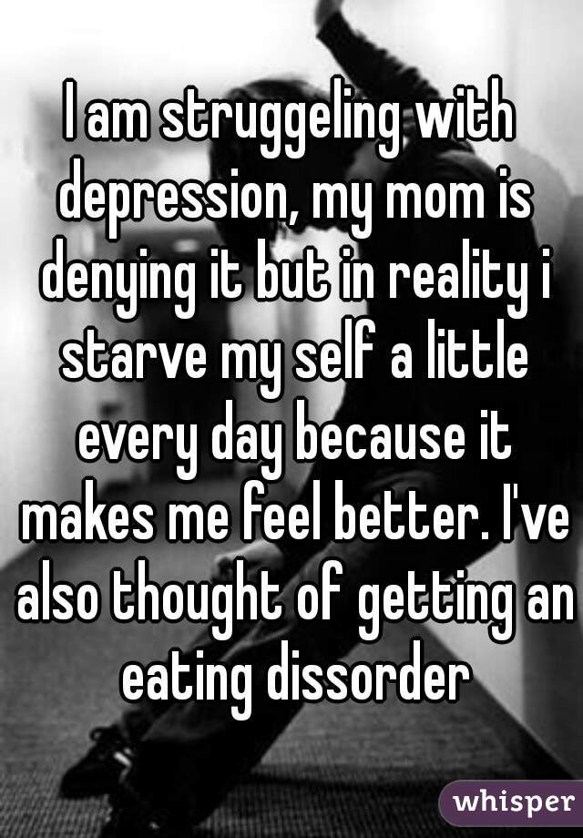 I am struggeling with depression, my mom is denying it but in reality i starve my self a little every day because it makes me feel better. I've also thought of getting an eating dissorder