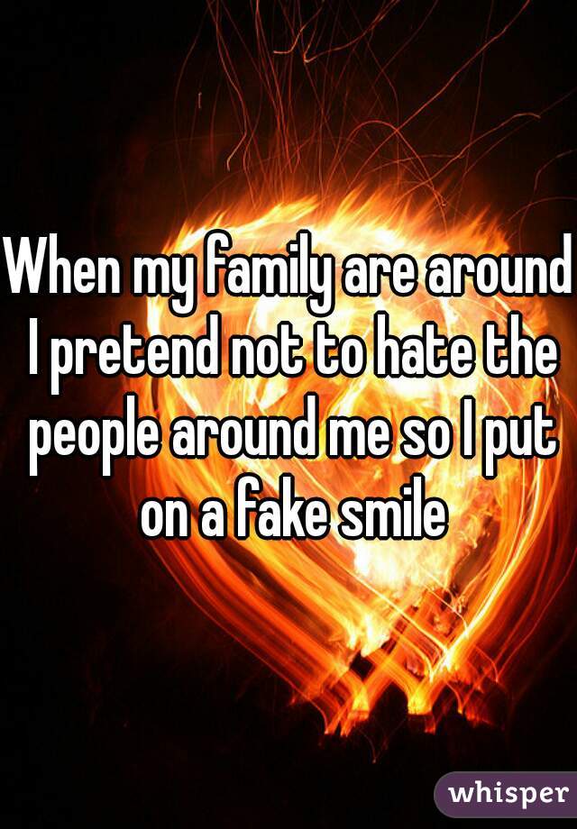 When my family are around I pretend not to hate the people around me so I put on a fake smile