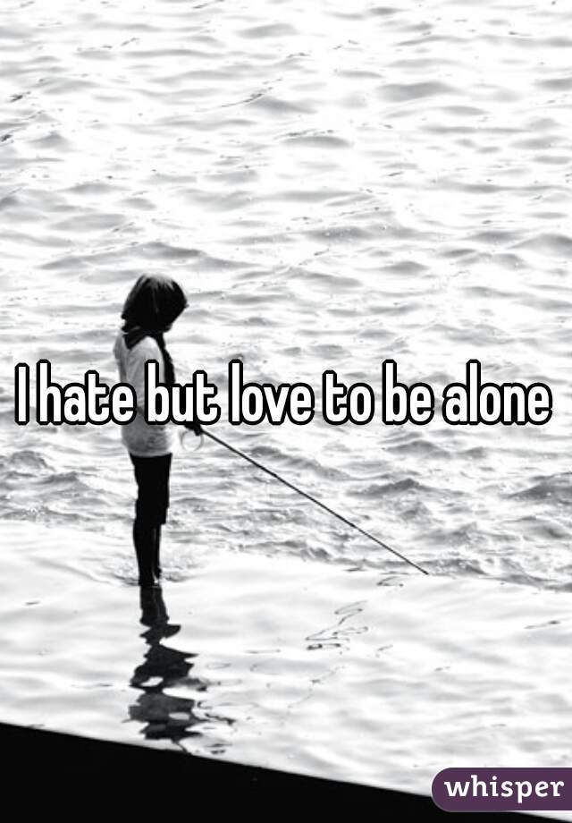 I hate but love to be alone