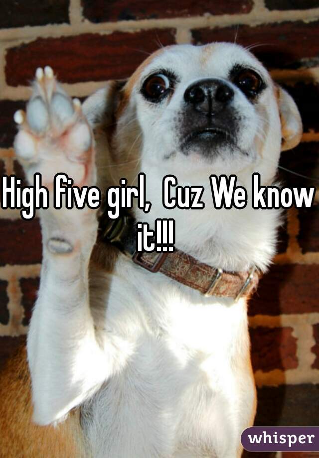 High five girl,  Cuz We know it!!!  