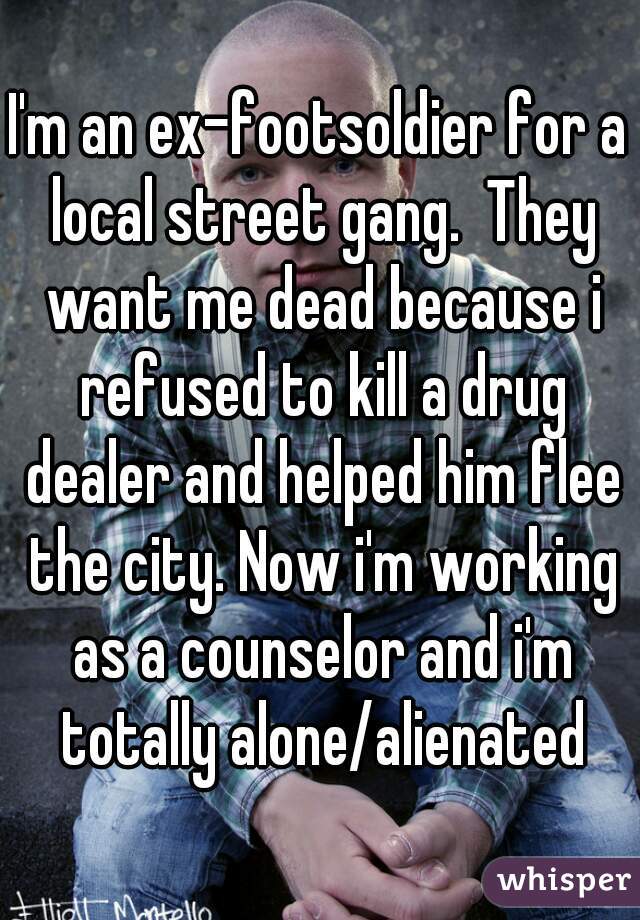 I'm an ex-footsoldier for a local street gang.  They want me dead because i refused to kill a drug dealer and helped him flee the city. Now i'm working as a counselor and i'm totally alone/alienated