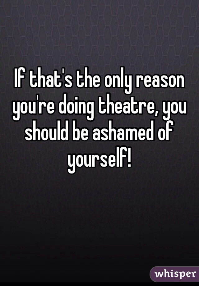 If that's the only reason you're doing theatre, you should be ashamed of yourself!  