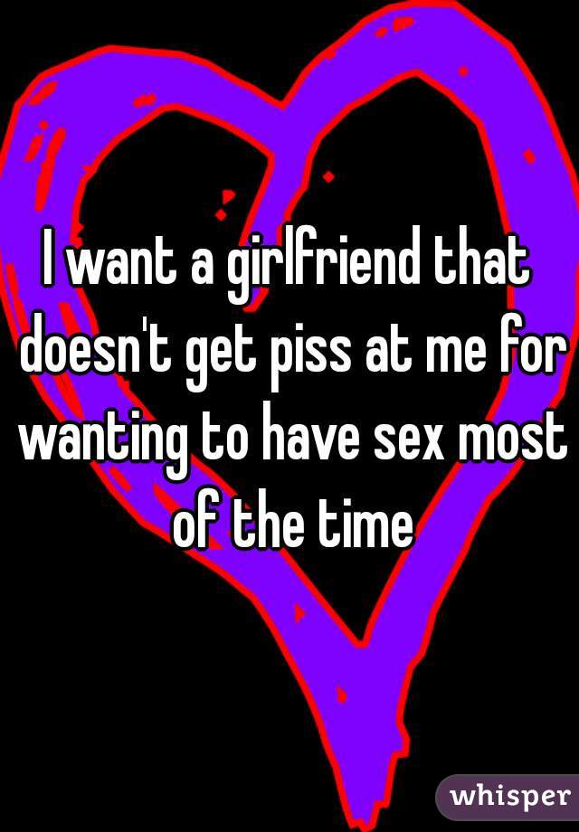 I want a girlfriend that doesn't get piss at me for wanting to have sex most of the time