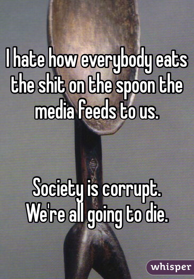 I hate how everybody eats the shit on the spoon the media feeds to us. 


Society is corrupt.
We're all going to die.