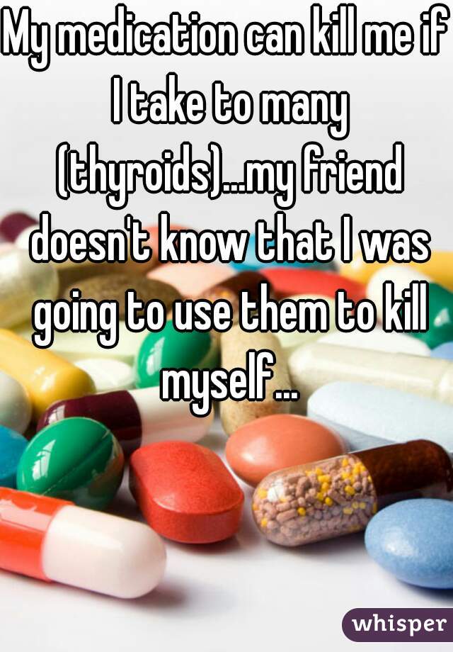 My medication can kill me if I take to many (thyroids)...my friend doesn't know that I was going to use them to kill myself...