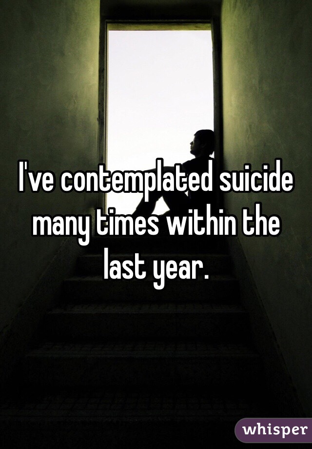 I've contemplated suicide many times within the last year.