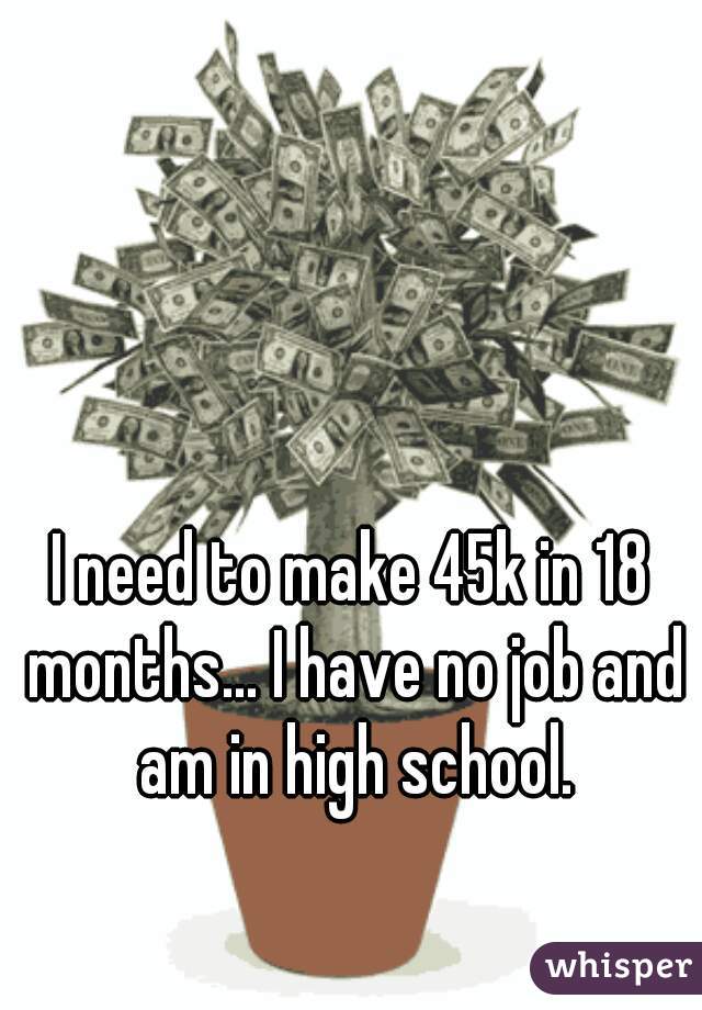 I need to make 45k in 18 months... I have no job and am in high school.