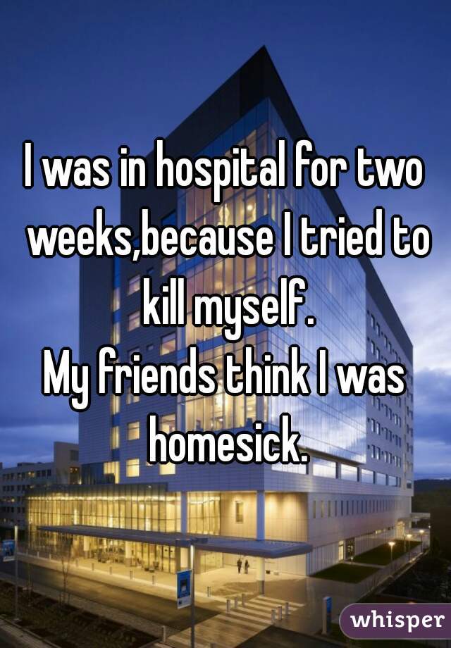 I was in hospital for two weeks,because I tried to kill myself.
My friends think I was homesick.