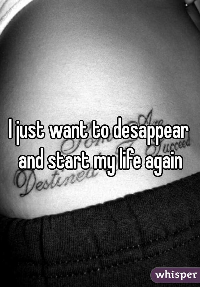 I just want to desappear and start my life again